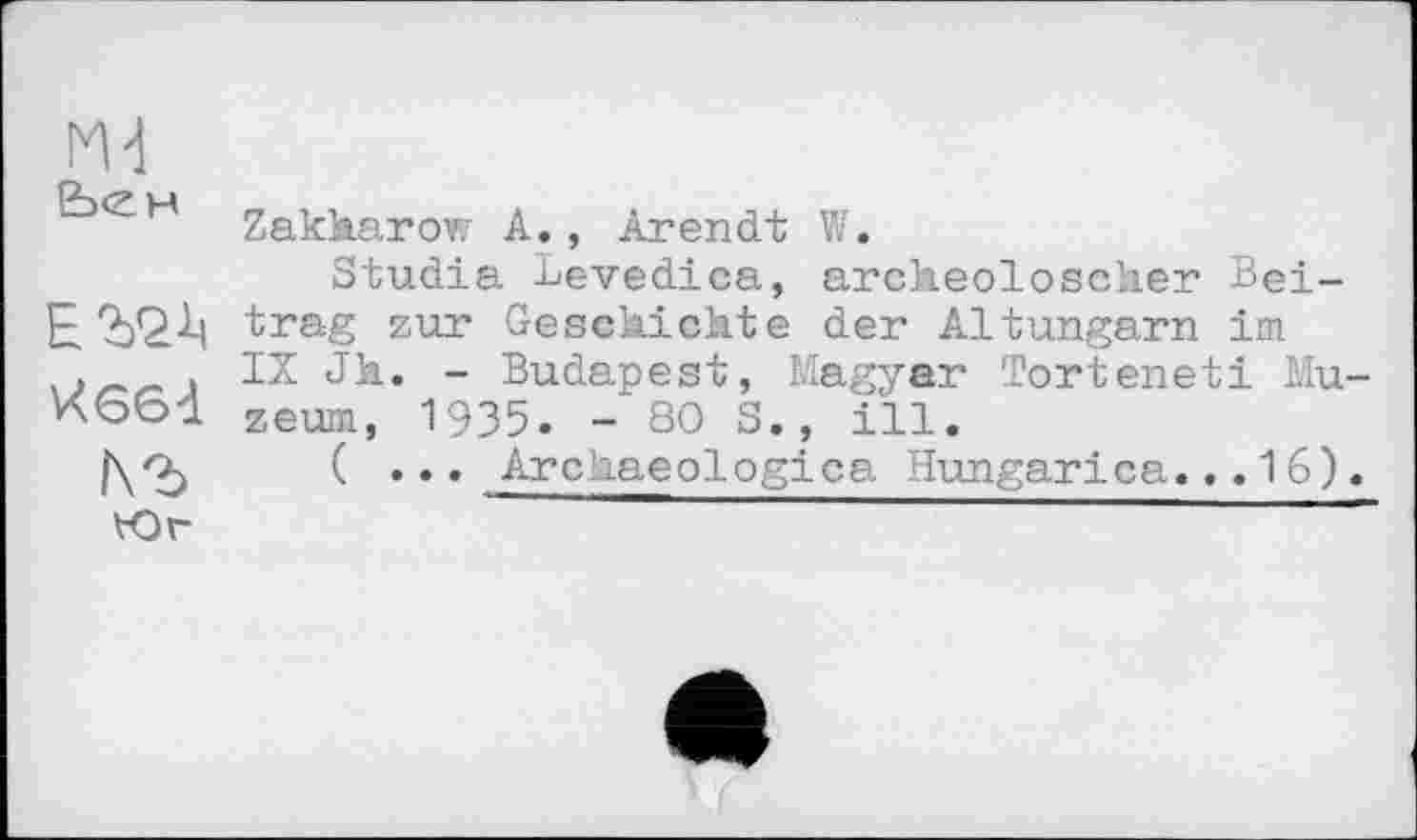 ﻿М-1
Zakkarow A., Arendt W.
Studia Levedica, archeoloscher Bei-E trag zur Geschichte der Altungarn im » IX Jk. - Budapest, Magyar Torteneti Mu-zeum, 1935. - 80 S., ill.
|\O)	( ... Archaeologica Hungarica... 16).
Юг